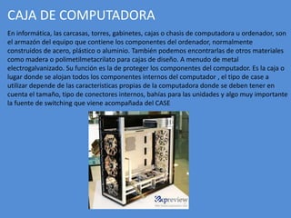 CAJA DE COMPUTADORA
En informática, las carcasas, torres, gabinetes, cajas o chasis de computadora u ordenador, son
el armazón del equipo que contiene los componentes del ordenador, normalmente
construidos de acero, plástico o aluminio. También podemos encontrarlas de otros materiales
como madera o polimetilmetacrilato para cajas de diseño. A menudo de metal
electrogalvanizado. Su función es la de proteger los componentes del computador. Es la caja o
lugar donde se alojan todos los componentes internos del computador , el tipo de case a
utilizar depende de las caracteristicas propias de la computadora donde se deben tener en
cuenta el tamaño, tipo de conectores internos, bahías para las unidades y algo muy importante
la fuente de switching que viene acompañada del CASE
 