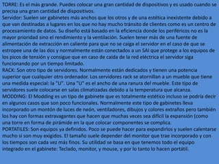 TORRE: Es el más grande. Puedes colocar una gran cantidad de dispositivos y es usado cuando se
precisa una gran cantidad de dispositivos.
Servidor: Suelen ser gabinetes más anchos que los otros y de una estética inexistente debido a
que van destinadas a lugares en los que no hay mucho tránsito de clientes como es un centro de
procesamiento de datos. Su diseño está basado en la eficiencia donde los periféricos no es la
mayor prioridad sino el rendimiento y la ventilación. Suelen tener más de una fuente de
alimentación de extracción en caliente para que no se caiga el servidor en el caso de que se
estropee una de las dos y normalmente están conectados a un SAI que protege a los equipos de
los picos de tensión y consigue que en caso de caída de la red eléctrica el servidor siga
funcionando por un tiempo limitado.
RACK: Son otro tipo de servidores. Normalmente están dedicados y tienen una potencia
superior que cualquier otro ordenador. Los servidores rack se atornillan a un mueble que tiene
una medida especial: la "U". Una "U" es el ancho de una ranura del mueble. Este tipo de
servidores suele colocarse en salas climatizadas debido a la temperatura que alcanza.
MODDING: El Modding es un tipo de gabinete que es totalmente estético incluso se podría decir
en algunos casos que son poco funcionales. Normalmente este tipo de gabinetes lleva
incorporado un montón de luces de neón, ventiladores, dibujos y colores extraños pero también
los hay con formas extravagantes que hacen que muchas veces sea difícil la expansión (como
una torre en forma de pirámide en la que colocar componentes se complica.
PORTATILES: Son equipos ya definidos. Poco se puede hacer para expandirlos y suelen calentarse
mucho si son muy exigidos. El tamaño suele depender del monitor que trae incorporado y con
los tiempos son cada vez más finos. Su utilidad se basa en que tenemos todo el equipo
integrado en el gabinete: Teclado, monitor, y mouse, y por lo tanto lo hacen portátil.
 