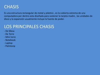 CHASIS
Es una estructura rectangular de metal y plástico , es la cubierta extrema de una
computadora por dentro esta diseñada para sostener la tarjeta madre , las unidades de
disco y la expansión usualmente incluye la fuente de poder.
LOS PRINCIPALES CHASIS
- De Mesa
- De Torre
- Mini torre
- Notebook
- Laptop
- Palmtonp
 