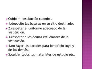  Cuido  mi institución cuando…
 1.deposito las basuras en su sitio destinado.
 2.respetar el uniforme adecuado de la
  institución.
 3.respetar a los demás estudiantes de la
  institución.
 4.no rayar las paredes para beneficio suyo y
  de los demás.
 5.cuidar todos los materiales de estudio etc.
 