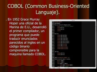 COBOL (Common Business-Oriented Languaje).  . En 1952 Grace Murray Hoper una oficial de la Marina de E.U., desarrolló el primer compilador, un programa que puede traducir enunciados parecidos al ingles en un código binario comprensible para la maquina llamado COBOL.  