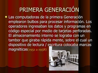 PRIMERA GENERACIÓN Las computadoras de la primera Generación emplearon bulbos para procesar información. Los operadores ingresaban los datos y programas en código especial por medio de tarjetas perforadas. El almacenamiento interno se lograba con un tambor que giraba rápida mente, sobre el cual un dispositivo de lectura / escritura colocaba marcas magnéticas (1951 a 1958)‏ 