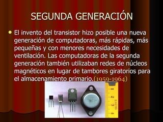 SEGUNDA GENERACIÓN El invento del transistor hizo posible una nueva generación de computadoras, más rápidas, más pequeñas y con menores necesidades de ventilación. Las computadoras de la segunda generación también utilizaban redes de núcleos magnéticos en lugar de tambores giratorios para el almacenamiento primario. (1959-1964)‏ 