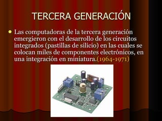 TERCERA GENERACIÓN Las computadoras de la tercera generación emergieron con el desarrollo de los circuitos integrados (pastillas de silicio) en las cuales se colocan miles de componentes electrónicos, en una integración en miniatura. (1964-1971)‏ 