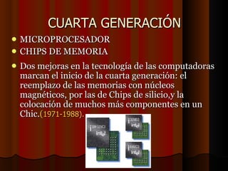 CUARTA GENERACIÓN MICROPROCESADOR  CHIPS DE MEMORIA Dos mejoras en la tecnología de las computadoras marcan el inicio de la cuarta generación: el reemplazo de las memorias con núcleos magnéticos, por las de Chips de silicio,y la colocación de muchos más componentes en un Chic. ( 1971-1988). 