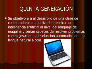 QUINTA GENERACIÓN Su objetivo era el desarrollo de una clase de computadoras que utilizarían técnicas de inteligencia artificial al nivel del lenguaje de máquina y serían capaces de resolver problemas complejos,como la traducción automática de una lengua natural a otra. 