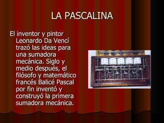 LA PASCALINA El inventor y pintor Leonardo Da Vencí trazó las ideas para una sumadora mecánica. Siglo y medio después, el filósofo y matemático francés Balicé Pascal por fin inventó y construyó la primera sumadora mecánica.  