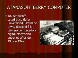ATANASOFF BERRY COMPUTER El Dr. Atanasoff, catedrático de la universidad Estatal de Iowa, desarrolló la primera computadora digital electrónica entre los años de 1937 a 1942. 