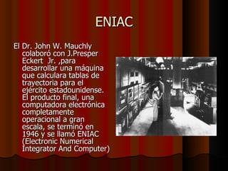 ENIAC El Dr. John W. Mauchly colaboró con J.Presper Eckert  Jr. ,para desarrollar una máquina que calculara tablas de trayectoria para el ejército estadounidense. El producto final, una computadora electrónica completamente operacional a gran escala, se terminó en 1946 y se llamó ENIAC (Electronic Numerical Integrator And Computer)  