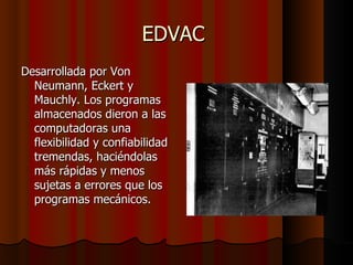 EDVAC  Desarrollada por Von Neumann, Eckert y Mauchly. Los programas almacenados dieron a las computadoras una flexibilidad y confiabilidad tremendas, haciéndolas más rápidas y menos sujetas a errores que los programas mecánicos.  