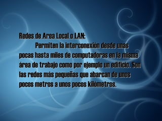 Redes de Area Local o LAN: Permiten la interconexión desde unas pocas hasta miles de computadoras en la misma área de trabajo como por ejemplo un edificio. Son las redes más pequeñas que abarcan de unos pocos metros a unos pocos kilómetros. 