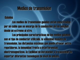 Medios de transmisión Guiados Los medios de transmisión guiados están constituidos por un cable que se encarga de la conducción de las señales desde un extremo al otro. Las principales características de los medios guiados son el tipo de conductor utilizado, la velocidad máxima de transmisión, las distancias máximas que puede ofrecer entre repetidores, la inmunidad frente a interferencias electromagnéticas, la facilidad de instalación y la capacidad de soportar diferentes tecnologías de nivel de enlace. 