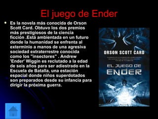 El juego de Ender Es la novela más conocida de Orson Scott Card. Obtuvo los dos premios más prestigiosos de la ciencia ficción .Está ambientada en un futuro donde la humanidad se enfrenta al exterminio a manos de una agresiva sociedad extraterrestre conocida como los "insectores" . Andrew 'Ender' Wiggin es reclutado a la edad de seis años para ser adiestrado en la Escuela de Batalla, una estación espacial donde niños superdotados son preparados desde su infancia para dirigir la próxima guerra.   