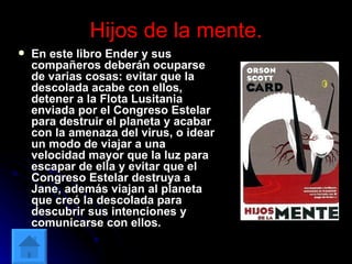 Hijos de la mente. En este libro Ender y sus compañeros deberán ocuparse de varias cosas: evitar que la descolada acabe con ellos, detener a la Flota Lusitania enviada por el Congreso Estelar para destruir el planeta y acabar con la amenaza del virus, o idear un modo de viajar a una velocidad mayor que la luz para escapar de ella y evitar que el Congreso Estelar destruya a Jane, además viajan al planeta que creó la descolada para descubrir sus intenciones y comunicarse con ellos.  
