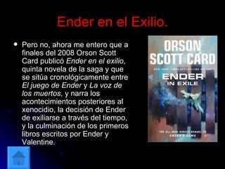 Ender en el Exilio. Pero no, ahora me entero que a finales del 2008 Orson Scott Card publicó  Ender en el exilio , quinta novela de la saga y que se sitúa cronológicamente entre  El juego de Ender  y  La voz de los muertos , y narra los acontecimientos posteriores al xenocidio, la decisión de Ender de exiliarse a través del tiempo, y la culminación de los primeros libros escritos por Ender y Valentine. 