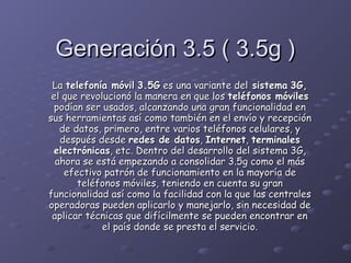 Generación 3.5 ( 3.5g ) La  telefonía móvil   3.5G  es una variante del  sistema   3G,  el que revolucionó la manera en que los  teléfonos móviles  podían ser usados, alcanzando una gran funcionalidad en sus herramientas así como también en el envío y recepción de datos, primero, entre varios teléfonos celulares, y después desde  redes de datos ,  Internet ,  terminales electrónicas , etc. Dentro del desarrollo del sistema 3G, ahora se está empezando a consolidar 3.5g como el más efectivo patrón de funcionamiento en la mayoría de teléfonos móviles, teniendo en cuenta su gran funcionalidad así como la facilidad con la que las centrales operadoras pueden aplicarlo y manejarlo, sin necesidad de aplicar técnicas que difícilmente se pueden encontrar en el país donde se presta el servicio. 