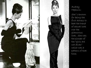 Audrey Hepburn: She´s known for being the first actress to beat the trend of casual look over the glamorous look . She was the pioneer of the “girls are not divas” which was a pattern of that time. 