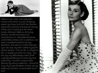 Hepburn was voted "most   beautiful woman of all time" in a poll of beauty experts by Evian.[64][65] Her fashion styles also continue to be popular among women.[66] Contrary to her recent image, although Hepburn did enjoy fashion, she did not place much importance on it. She preferred casual, comfortable clothes.[67] In addition, she never considered herself to be very attractive. She said in a 1959 interview, "you can even say that I hated myself at certain periods. I was too fat, or maybe too tall, or maybe just plain too ugly... you can say my definiteness stems from underlying feelings of insecurity and inferiority. I couldn't conquer these feelings by acting indecisive. I found the only way to get the better of them was by adopting a forceful, concentrated drive".[68] 
