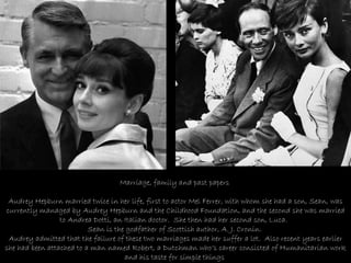 Marriage, family and past papers     Audrey Hepburn married twice in her life, first to actor Mel Ferrer, with whom she had a son, Sean, was currently managed by Audrey Hepburn and the Childhood Foundation, and the second she was married to Andrea Dotti, an Italian doctor.  She then had her second son, Luca.  Sean is the godfather of Scottish author, A. J. Cronin.  Audrey admitted that the failure of these two marriages made her suffer a lot.  Also recent years earlier she had been attached to a man named Robert, a Dutchman who’s career consisted of Humanitarian work and his taste for simple things   