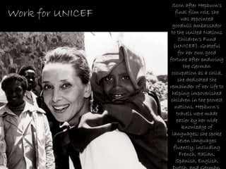 Soon after Hepburn's final film role, she was appointed goodwill ambassador to the United Nations Children's Fund (UNICEF). Grateful for her own good fortune after enduring the German occupation as a child, she dedicated the remainder of her life to helping impoverished children in the poorest nations. Hepburn's travels were made easier by her wide knowledge of languages; she spoke seven languages fluently, including French, Italian, Spanish, English, Dutch, and German. Work for UNICEF 