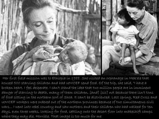 Her first field mission was to Ethiopia in 1988. She visited an orphanage in Mek'ele that housed 500 starving children and had UNICEF send food. Of the trip, she said, "I have a broken heart. I feel desperate. I can't stand the idea that two million people are in imminent danger of starving to death, many of them children, [and] [sic] not because there isn't tons of food sitting in the northern port of Shoa. It can't be distributed. Last spring, Red Cross and UNICEF workers were ordered out of the northern provinces because of two simultaneous civil wars... I went into rebel country and saw mothers and their children who had walked for ten days, even three weeks, looking for food, settling onto the desert floor into makeshift camps where they may die. Horrible. That image is too much for me .  