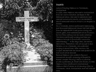 Death Grave of Audrey Hepburn in Tolochenaz, Switzerland In 1992, when Hepburn returned to Switzerland from her visit to Somalia, she began to feel abdominal pains. She went to specialists and received inconclusive results, so she decided to have it examined while on a trip to Los Angeles in October. On 1 November, doctors performed a laparoscopy and discovered abdominal cancer that had spread from her appendix [61]  It had grown slowly over several years, and metastasised not as a tumour, but as a thin coating over her small intestine. The doctors performed surgery and then put Hepburn through 5-fluorouracil Leucovorin chemotherapy. [62]  A few days later, she had an obstruction. Medication was not enough to dull the pain, so on 1 December, she underwent surgery a second time. After one hour, the surgeon decided that the cancer had spread too far and could not be removed. Because Hepburn was unable to fly on a commercial aircraft, Givenchy arranged for Rachel Lambert "Bunny" Mellon to send her private Gulfstream jet, filled with flowers, to take Hepburn from California to Switzerland. [63]  Hepburn died of cancer on 20 January 1993, in Tolochenaz, Vaud, Switzerland, and was interred there. 