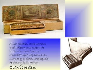 A este salterio, otros luthiers le añadieron una especie de teclas con unos “palitos” enlazados que llegaran a las cuerdas y al final una especie de clavo y lo llamaron  Clavicordio. 