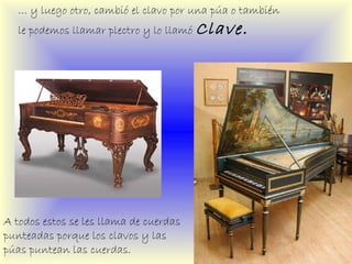 …  y luego otro, cambió el clavo por una púa o también le podemos llamar plectro y lo llamó  Clave. A todos estos se les llama de cuerdas punteadas porque los clavos y las púas puntean las cuerdas. 