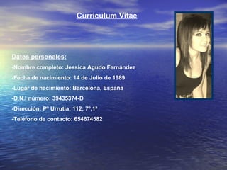 Curriculum Vitae Datos personales: -Nombre completo: Jessica Agudo Fernández -Fecha de nacimiento: 14 de Julio de 1989 -Lugar de nacimiento: Barcelona, España -D.N.I número: 39435374-D -Dirección: Pº Urrutia; 112; 7º,1ª -Teléfono de contacto: 654674582 