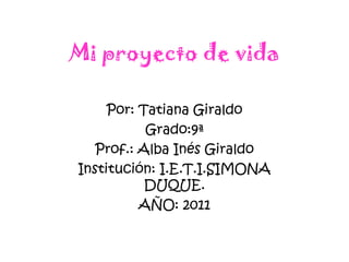 Mi proyecto de vida Por: Tatiana Giraldo Grado:9ª Prof.: Alba Inés Giraldo Institución: I.E.T.I.SIMONA DUQUE. AÑO: 2011 