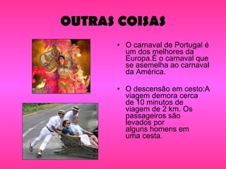 OUTRAS COISAS O carnaval de Portugal é um dos melhores da Europa.É o carnaval que se asemelha ao carnaval da América. O descensão em cesto:A viagem demora cerca de 10 minutos de viagem de 2 km. Os passageiros são levados por alguns homens em uma cesta. 