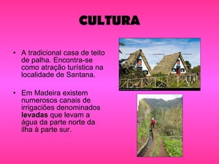 CULTURA A tradicional casa de teito de palha. Encontra-se como atração turística na localidade de Santana. Em Madeira existem numerosos canais de irrigaciões denominados  levadas  que levam a água da parte norte da ilha à parte sur. 