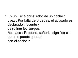 En un juicio por el robo de un coche :  Juez : Por falta de pruebas, el acusado es declarado inocente y  se retiran los cargos.  Acusado : Perdone, señoria, significa eso que me puedo quedar  con el coche ?  