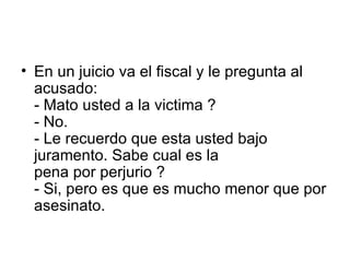 En un juicio va el fiscal y le pregunta al acusado:  - Mato usted a la victima ?  - No.  - Le recuerdo que esta usted bajo juramento. Sabe cual es la  pena por perjurio ?  - Si, pero es que es mucho menor que por asesinato.  