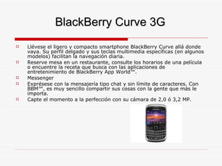 BlackBerry Curve 3G Llévese el ligero y compacto smartphone BlackBerry Curve allá donde vaya. Su perfil delgado y sus teclas multimedia específicas (en algunos modelos) facilitan la navegación diaria.  Reserve mesa en un restaurante, consulte los horarios de una película o encuentre la receta que busca con las aplicaciones de entretenimiento de BlackBerry App World™.  Messenger Exprésese con la mensajería tipo chat y sin límite de caracteres. Con BBM™, es muy sencillo compartir sus cosas con la gente que más le importa. Capte el momento a la perfección con su cámara de 2,0 ó 3,2 MP.  