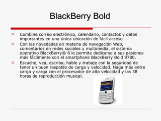 BlackBerry Bold Combine correo electrónico, calendario, contactos y datos importantes en una única ubicación de fácil acceso  Con las novedades en materia de navegación Web, comentarios en redes sociales y multimedia, el sistema operativo BlackBerry® 6 le permite dedicarse a sus pasiones más fácilmente con el smartphone BlackBerry Bold 9780.  Escuche, vea, escriba, hable y trabaje con la seguridad de tener un buen respaldo de carga y velocidad. Haga más entre carga y carga con el procesador de alta velocidad y las 38 horas de reproducción musical.  