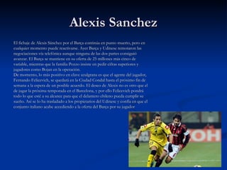 Alexis Sanchez El fichaje de Alexis Sánchez por el Barça continúa en punto muerto, pero en cualquier momento puede reactivarse. Ayer Barça y Udinese remotaron las negociaciones vía telefónica aunque ninguna de las dos partes consiguió avanzar. El Barça se mantiene en su oferta de 25 millones más cinco de variable, mientras que la familia Pozzo insiste en pedir cifras superiores y jugadores como Bojan en la operación. De momento, lo más positivo en clave azulgrana es que el agente del jugador, Fernando Felicevich, se quedará en la Ciudad Condal hasta el próximo fin de semana a la espera de un posible acuerdo. El deseo de Alexis no es otro que el de jugar la próxima temporada en el Barcelona, y por ello Felicevich pondrá todo lo que esté a su alcance para que el delantero chileno pueda cumplir su sueño. Así se lo ha trasladado a los propietarios del Udinese y confía en que el conjunto italiano acabe accediendo a la oferta del Barça por su jugador 