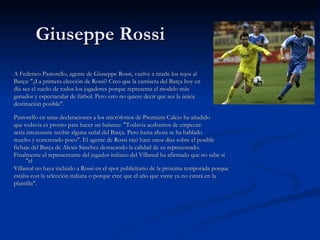 Giuseppe Rossi  A Federico Pastorello, agente de Giuseppe Rossi, vuelve a tirarle los tejos al Barça: "¿La primera elección de Rossi? Creo que la camiseta del Barça hoy en día sea el sueño de todos los jugadores porque representa el modelo más ganador y espectacular de fútbol. Pero esto no quiere decir que sea la única destinación posible". Pastorello en unas declaraciones a los micrófonos de Premium Calcio ha añadido que todavía es pronto para hacer un balance: "Todavía acabamos de empezar: sería interesante recibir alguna señal del Barça. Pero hasta ahora se ha hablado mucho y concretado poco". El agente de Rossi rajó hace unos días sobre el posible fichaje del Barça de Alexis Sánchez destacando la calidad de su representado. Finalmente el representante del jugador italiano del Villareal ha afirmado que no sabe si "el Villareal no haya incluido a Rossi en el spot publicitario de la próxima temporada porque estaba con la selección italiana o porque cree que el año que viene ya no estará en la plantilla". 