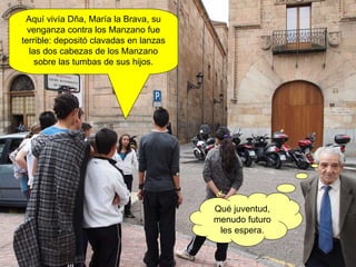 Aquí vivía Dña, María la Brava, su venganza contra los Manzano fue terrible: depositó clavadas en lanzas las dos cabezas de los Manzano sobre las tumbas de sus hijos. Qué juventud, menudo futuro les espera. 