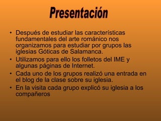 Después de estudiar las características fundamentales del arte románico nos organizamos para estudiar por grupos las iglesias Góticas de Salamanca.  Utilizamos para ello los folletos del IME y algunas páginas de Internet.  Cada uno de los grupos realizó una entrada en el blog de la clase sobre su iglesia.  En la visita cada grupo explicó su iglesia a los compañeros  Presentación 