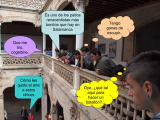 Tengo ganas de escupir.. Oye, ¿qué tal aquí para hacer un botellón?… Que me tiro, cogedme. Cómo les gusta el arte a estos chicos Es uno de los patios renacentistas más bonitos que hay en Salamanca 