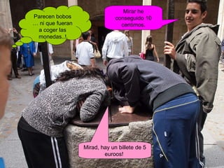 Parecen bobos … ni que fueran a coger las monedas..! Mirar he conseguido 10 centimos. Mirad, hay un billete de 5 euroos!  