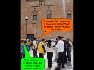 Esta casa fue construida a finales del siglo XV por el doctor Fernán Álvarez de avarca. Mira, jobar, a ver si acaba esto, que vamos a llegar tarde al instituto. 