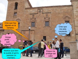 Venga profe…qué pesado, xD Markos que bien  te queda el gorro, pareces un marinero. Esque me protege del calor. Creo que me esta creciendo la barba Creo que hay alguien en la ventana. 