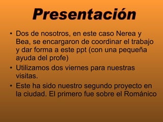Dos de nosotros, en este caso Nerea y Bea, se encargaron de coordinar el trabajo y dar forma a este ppt (con una pequeña ayuda del profe)  Utilizamos dos viernes para nuestras visitas.  Este ha sido nuestro segundo proyecto en la ciudad. El primero fue sobre el Románico Presentación 