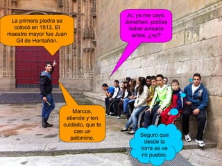 Marcos, atiende y ten cuidado, que te cae un palomino. La primera piedra se colocó en 1513. El maestro mayor fue Juan Gil de Hontañón. Jo, ya me cayó, Jonathan, podías haber avisado antes, ¿no? Seguro que desde la torre se ve mi pueblo. 