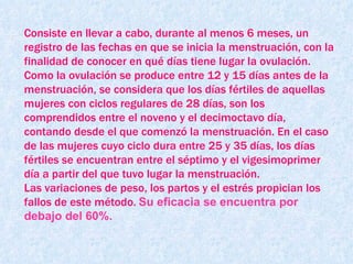 Consiste en llevar a cabo, durante al menos 6 meses, un registro de las fechas en que se inicia la menstruación, con la finalidad de conocer en qué días tiene lugar la ovulación.  Como la ovulación se produce entre 12 y 15 días antes de la menstruación, se considera que los días fértiles de aquellas mujeres con ciclos regulares de 28 días, son los comprendidos entre el noveno y el decimoctavo día, contando desde el que comenzó la menstruación. En el caso de las mujeres cuyo ciclo dura entre 25 y 35 días, los días fértiles se encuentran entre el séptimo y el vigesimoprimer día a partir del que tuvo lugar la menstruación.  Las variaciones de peso, los partos y el estrés propician los fallos de este método.   Su eficacia se encuentra por debajo del 60%.  