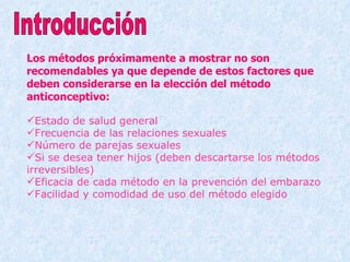 Los métodos próximamente a mostrar no son recomendables ya que depende de estos factores que deben considerarse en la elección del método anticonceptivo: Estado de salud general Frecuencia de las relaciones sexuales Número de parejas sexuales Si se desea tener hijos (deben descartarse los métodos irreversibles) Eficacia de cada método en la prevención del embarazo Facilidad y comodidad de uso del método elegido Introducción 