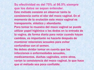 Su efectividad es del 75% al 98.5% siempre que los datos se sepan entender. Este método consiste en observar tanto la consistencia como el olor del moco vaginal. En el momento de la ovulación este moco vaginal es transparente, elástico y abundante.  Para tomar la muestra del moco vaginal se puede utilizar papel higiénico o los dedos en la entrada de la vagina, de forma diaria para notar cuando hayan cambios, es importante no hacerlo después de mantener relaciones sexuales para evitar confundirse con el semen. No debes olvidar tomar en cuenta que las infecciones o enfermedades sexuales, medicamentos, duchas vaginales, entre otros, varían la consistencia del moco vaginal, lo que hace que el método sea poco confiable. 