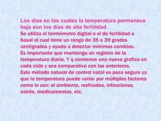 Los días en los cuales la temperatura permanece baja son los días de alta fertilidad . Se utiliza el termómetro digital o el de fertilidad o basal el cual tiene un rango de 35 a 39 grados centígrados y ayuda a detectar mínimos cambios.  Es importante que mantenga un registro de la temperatura diaria. Y q comience una nueva grafica en cada ciclo y sea comparativa con las anteriores. Este método natural de control natal es poco seguro ya que la temperatura puede variar por múltiples factores como lo son: el ambiente, resfriados, infecciones, estrés, medicamentos, etc. 